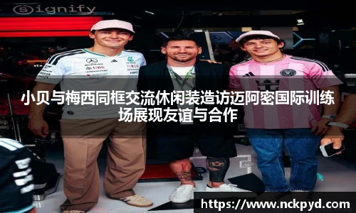 小贝与梅西同框交流休闲装造访迈阿密国际训练场展现友谊与合作