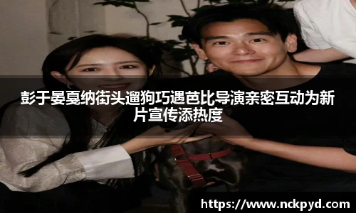 彭于晏戛纳街头遛狗巧遇芭比导演亲密互动为新片宣传添热度