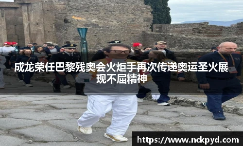 成龙荣任巴黎残奥会火炬手再次传递奥运圣火展现不屈精神